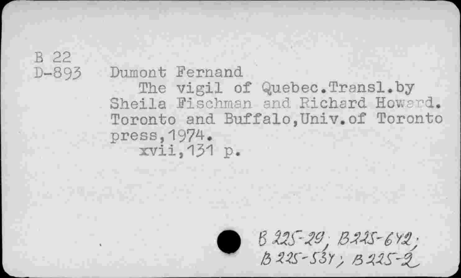 ﻿B 22
D-893 Dumont Fernand
The vigil of Quebec.Transl.bySheila Fischman and Richard Howard. Toronto and Buffalo,Univ.of Toronto press,1974• xvii,iyi p.